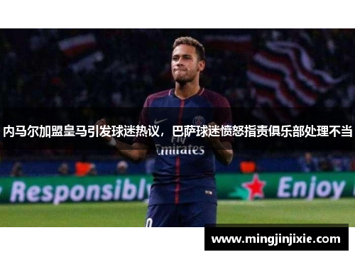 内马尔加盟皇马引发球迷热议，巴萨球迷愤怒指责俱乐部处理不当