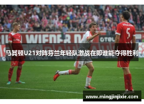 马其顿U21对阵芬兰年轻队激战在即谁能夺得胜利